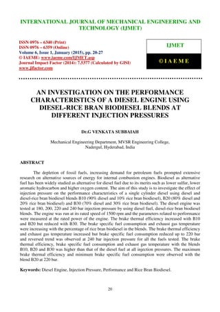 International Journal of Mechanical Engineering and Technology (IJMET), ISSN 0976 – 6340(Print),
ISSN 0976 – 6359(Online), Volume 6, Issue 1, January (2015), pp. 20-27 © IAEME
20
AN INVESTIGATION ON THE PERFORMANCE
CHARACTERISTICS OF A DIESEL ENGINE USING
DIESEL-RICE BRAN BIODIESEL BLENDS AT
DIFFERENT INJECTION PRESSURES
Dr.G VENKATA SUBBAIAH
Mechanical Engineering Department, MVSR Engineering College,
Nadergul, Hyderabad, India
ABSTRACT
The depletion of fossil fuels, increasing demand for petroleum fuels prompted extensive
research on alternative sources of energy for internal combustion engines. Biodiesel as alternative
fuel has been widely studied as alternative for diesel fuel due to its merits such as lower sulfur, lower
aromatic hydrocarbon and higher oxygen content. The aim of this study is to investigate the effect of
injection pressure on the performance characteristics of a single cylinder diesel using diesel and
diesel-rice bran biodiesel blends B10 (90% diesel and 10% rice bran biodiesel), B20 (80% diesel and
20% rice bran biodiesel) and B30 (70% diesel and 30% rice bran biodiesel). The diesel engine was
tested at 180, 200, 220 and 240 bar injection pressure by using diesel fuel, diesel-rice bran biodiesel
blends. The engine was run at its rated speed of 1500 rpm and the parameters related to performance
were measured at the rated power of the engine. The brake thermal efficiency increased with B10
and B20 but reduced with B30. The brake specific fuel consumption and exhaust gas temperature
were increasing with the percentage of rice bran biodiesel in the blends. The brake thermal efficiency
and exhaust gas temperature increased but brake specific fuel consumption reduced up to 220 bar
and reversed trend was observed at 240 bar injection pressure for all the fuels tested. The brake
thermal efficiency, brake specific fuel consumption and exhaust gas temperature with the blends
B10, B20 and B30 was higher than that of the diesel fuel at all injection pressures. The maximum
brake thermal efficiency and minimum brake specific fuel consumption were observed with the
blend B20 at 220 bar.
Keywords: Diesel Engine, Injection Pressure, Performance and Rice Bran Biodiesel.
INTERNATIONAL JOURNAL OF MECHANICAL ENGINEERING AND
TECHNOLOGY (IJMET)
ISSN 0976 – 6340 (Print)
ISSN 0976 – 6359 (Online)
Volume 6, Issue 1, January (2015), pp. 20-27
© IAEME: www.iaeme.com/IJMET.asp
Journal Impact Factor (2014): 7.5377 (Calculated by GISI)
www.jifactor.com
IJMET
© I A E M E
 