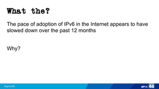#apnic46 46
What the?
The pace of adoption of IPv6 in the Internet appears to have
slowed down over the past 12 months
Why?
 