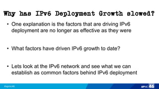 #apnic46 46
Why has IPv6 Deployment Growth slowed?
• One explanation is the factors that are driving IPv6
deployment are no longer as effective as they were
• What factors have driven IPv6 growth to date?
• Lets look at the IPv6 network and see what we can
establish as common factors behind IPv6 deployment
 