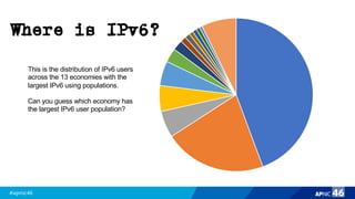 #apnic46 46
India
USA
Germ
Brazi
Japan
Ukrai
Franc
Cana
Belgi
Repu
Mala
Vietn
Austr
Rema
This is the distribution of IPv6 users
across the 13 economies with the
largest IPv6 using populations.
Can you guess which economy has
the largest IPv6 user population?
Where is IPv6?
 