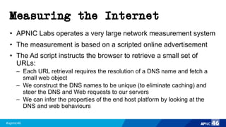 #apnic46 46
Measuring the Internet
• APNIC Labs operates a very large network measurement system
• The measurement is based on a scripted online advertisement
• The Ad script instructs the browser to retrieve a small set of
URLs:
– Each URL retrieval requires the resolution of a DNS name and fetch a
small web object
– We construct the DNS names to be unique (to eliminate caching) and
steer the DNS and Web requests to our servers
– We can infer the properties of the end host platform by looking at the
DNS and web behaviours
 