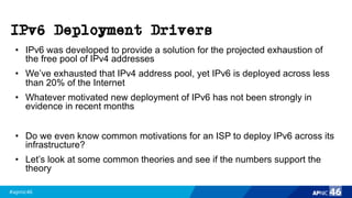 #apnic46 46
IPv6 Deployment Drivers
• IPv6 was developed to provide a solution for the projected exhaustion of
the free pool of IPv4 addresses
• We’ve exhausted that IPv4 address pool, yet IPv6 is deployed across less
than 20% of the Internet
• Whatever motivated new deployment of IPv6 has not been strongly in
evidence in recent months
• Do we even know common motivations for an ISP to deploy IPv6 across its
infrastructure?
• Let’s look at some common theories and see if the numbers support the
theory
 