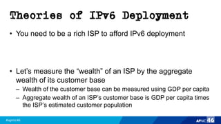 #apnic46 46
Theories of IPv6 Deployment
• You need to be a rich ISP to afford IPv6 deployment
• Let’s measure the “wealth” of an ISP by the aggregate
wealth of its customer base
– Wealth of the customer base can be measured using GDP per capita
– Aggregate wealth of an ISP’s customer base is GDP per capita times
the ISP’s estimated customer population
 