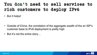 #apnic46 46
You don’t need to sell services to
rich customers to deploy IPv6
• But it helps!
• Outside of China, the correlation of the aggregate wealth of the an ISP’s
customer base to IPv6 deployment is pretty high
• But it’s not the entire story…
 