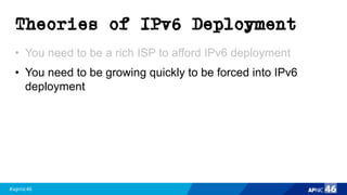 #apnic46 46
Theories of IPv6 Deployment
• You need to be a rich ISP to afford IPv6 deployment
• You need to be growing quickly to be forced into IPv6
deployment
 