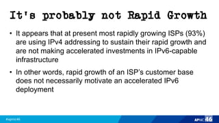 #apnic46 46
It’s probably not Rapid Growth
• It appears that at present most rapidly growing ISPs (93%)
are using IPv4 addressing to sustain their rapid growth and
are not making accelerated investments in IPv6-capable
infrastructure
• In other words, rapid growth of an ISP’s customer base
does not necessarily motivate an accelerated IPv6
deployment
 