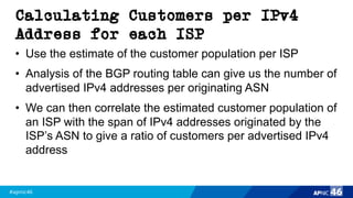 #apnic46 46
Calculating Customers per IPv4
Address for each ISP
• Use the estimate of the customer population per ISP
• Analysis of the BGP routing table can give us the number of
advertised IPv4 addresses per originating ASN
• We can then correlate the estimated customer population of
an ISP with the span of IPv4 addresses originated by the
ISP’s ASN to give a ratio of customers per advertised IPv4
address
 