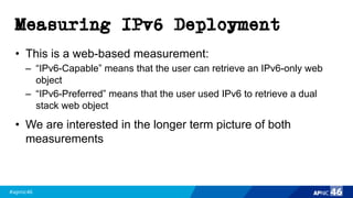 #apnic46 46
Measuring IPv6 Deployment
• This is a web-based measurement:
– “IPv6-Capable” means that the user can retrieve an IPv6-only web
object
– “IPv6-Preferred” means that the user used IPv6 to retrieve a dual
stack web object
• We are interested in the longer term picture of both
measurements
 
