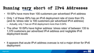 #apnic46 46
Running very short of IPv4 Addresses
• 19 ISPs have more than 100 customers per advertised IPv4 address
• Only 1 of these ISPs has an IPv6 deployment rate of more than 5%
(and its ‘stress rate’ is 100 customers per advertised IPv4 address)
– Actually, only 1 has an IPv6 deployment more than 0.04%
• The other 18 ISPs have higher address ‘stress rates’ of between 135 to
1,370 customers per advertised IPv4 address and negligible IPv6
deployment levels
• It appears that acute IPv4 address overuse is not a major driver for IPv6
deployment
 