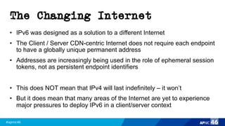 #apnic46 46
The Changing Internet
• IPv6 was designed as a solution to a different Internet
• The Client / Server CDN-centric Internet does not require each endpoint
to have a globally unique permanent address
• Addresses are increasingly being used in the role of ephemeral session
tokens, not as persistent endpoint identifiers
• This does NOT mean that IPv4 will last indefinitely – it won’t
• But it does mean that many areas of the Internet are yet to experience
major pressures to deploy IPv6 in a client/server context
 