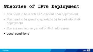 #apnic46 46
Theories of IPv6 Deployment
• You need to be a rich ISP to afford IPv6 deployment
• You need to be growing quickly to be forced into IPv6
deployment
• You are running very short of IPv4 addresses
• Local conditions
 