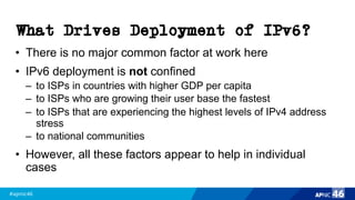 #apnic46 46
What Drives Deployment of IPv6?
• There is no major common factor at work here
• IPv6 deployment is not confined
– to ISPs in countries with higher GDP per capita
– to ISPs who are growing their user base the fastest
– to ISPs that are experiencing the highest levels of IPv4 address
stress
– to national communities
• However, all these factors appear to help in individual
cases
 