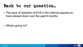 #apnic46 46
Back to our question…
• The pace of adoption of IPv6 in the Internet appears to
have slowed down over the past 9 months
• What’s going on?
 