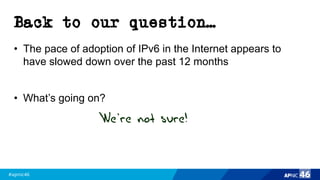 #apnic46 46
Back to our question…
• The pace of adoption of IPv6 in the Internet appears to
have slowed down over the past 12 months
• What’s going on?
We’re not sure!
 