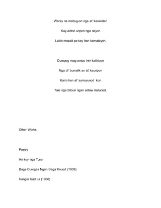 Waray na mabug-on nga at’ kasakitan
Kay adton uripon nga nayon
Labis mapait pa kay han kamatayon.
Duroyog mag-ampo inin katiripon
Nga di’ bumalik an at’ kauripon
Kairo han at’ sumusunod kon
Tulo nga bitoun ngan adlaw matunod.
Other Works
Poetry
An Iroy nga Tuna
Baga Durogas Ngan Baga Tinuod (1939)
Hangin Gad La (1960)
 