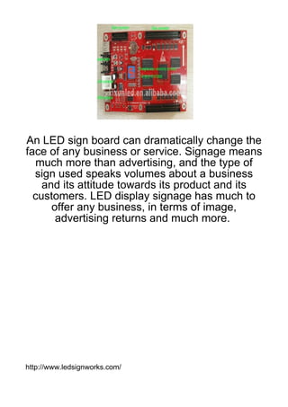 An LED sign board can dramatically change the
face of any business or service. Signage means
  much more than advertising, and the type of
  sign used speaks volumes about a business
    and its attitude towards its product and its
  customers. LED display signage has much to
      offer any business, in terms of image,
       advertising returns and much more.




http://www.ledsignworks.com/
 