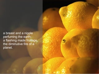 a breast and a nipple perfuming the earth; a flashing made fruitage, the diminutive fire of a planet. 