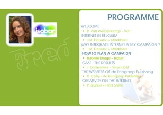 PROGRAMME
                   @ WELCOME
                                P. Van Waeyenberge - Fred
                   @ INTERNET IN BELGIUM
                                J.M. Depasse – Mindshare
                   @ WHY INTEGRATE INTERNET IN MY CAMPAIGN ?
                                J.M. Depasse – Mindshare
                   @ HOW TO PLAN A CAMPAIGN
                                Isabelle Driege – Isobar
                   @ CASE : THE RESULTS
                                J. Detavernier – Snow LG&F
                   @ THE WEBSITES OF de Persgroep Publishing
                                D. Catry – de Persgroep Publishing
                   @ CREATIVITY ON THE INTERNET
                                P. Bruneel – Fred online




Strictly Confidential – No external use without agreement
