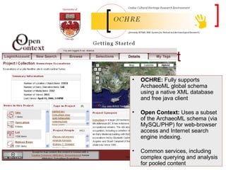 OCHRE, Open Context OCHRE:  Fully supports ArchaeoML global schema using a native XML database and free java client Open Context:  Uses a subset of the ArchaeoML schema (via MySQL/PHP) for web-browser access and Internet search engine indexing. Common services, including complex querying and analysis for pooled content 