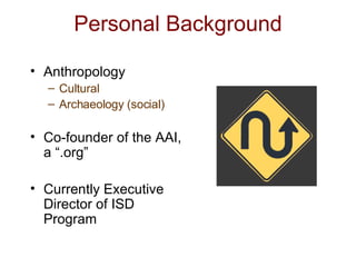 Personal Background Anthropology Cultural Archaeology (social) Co-founder of the AAI, a “.org” Currently Executive Director of ISD Program 