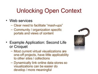 Unlocking Open Context Web services Clear need to facilitate “mash-ups” Community / organization specific portals and views of content Example Application: Second Life or Croquet Most current virtual visualizations are one-off projects, have little applicability to other sites / collections Dynamically link online data stores so visualizations can be easier do develop / more meaningful 