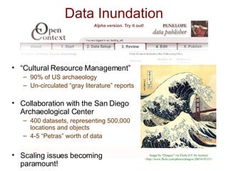 “ Cultural Resource Management” 90% of US archaeology Un-circulated “gray literature” reports Collaboration with the San Diego Archaeological Center 400 datasets, representing 500,000 locations and objects 4-5 “Petras” worth of data Scaling issues becoming paramount! Data Inundation Image by “Doegox” via Flickr (CC-by license) <http://www.flickr.com/photos/doegox/2085419215/> 