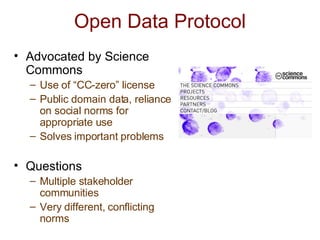 Open Data Protocol Advocated by Science Commons Use of “CC-zero” license  Public domain data, reliance on social norms for appropriate use Solves important problems Questions Multiple stakeholder communities Very different, conflicting norms 