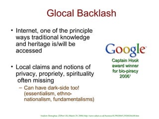 Glocal Backlash Internet, one of the principle ways traditional knowledge and heritage is/will be accessed Local claims and notions of privacy, propriety, spirituality  often missing Can have dark-side too! (essentialism, ethno-nationalism, fundamentalisms) Captain Hook award winner for bio-piracy 2006 1 1 Andrew Donoghue, ZDNet UK (March 29, 2006) http://news.zdnet.co.uk/business/0,39020645,39260264,00.htm 