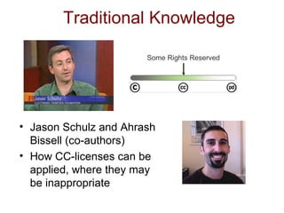 Traditional Knowledge Jason Schulz and Ahrash Bissell (co-authors) How CC-licenses can be applied, where they may be inappropriate Some Rights Reserved 