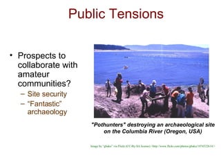 Public Tensions Prospects to collaborate with amateur communities? Site security “ Fantastic” archaeology "Pothunters" destroying an archaeological site on the Columbia River (Oregon, USA) Image by “gbaku” via Flickr (CC-By-SA license) <http://www.flickr.com/photos/gbaku/1074322614/> 