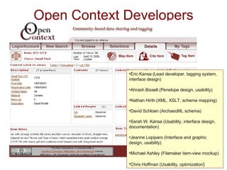 Open Context Developers Eric Kansa (Lead developer, tagging system, interface design) Ahrash Bissell (Penelope design, usability) Nathan Hirth (XML, XSLT, schema mapping) David Schloen (ArchaeoML schema) Sarah W. Kansa (Usability, interface design, documentation) Jeanne Lopiparo (Interface and graphic design, usability) Michael Ashley (Filemaker item-view mockup) Chris Hoffman (Usability, optimization )   