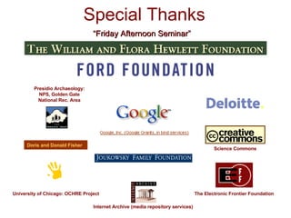 Special Thanks University of Chicago: OCHRE Project The Electronic Frontier Foundation Doris and Donald Fisher “ Friday Afternoon Seminar” Presidio Archaeology: NPS, Golden Gate National Rec. Area Science Commons Internet Archive (media repository services) 