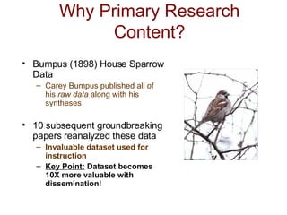 Why Primary Research Content? Bumpus (1898) House Sparrow Data Carey Bumpus published all of his  raw data  along with his syntheses 10 subsequent groundbreaking papers reanalyzed these data Invaluable dataset used for instruction Key Point:  Dataset becomes 10X more valuable with dissemination!  
