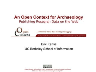 An Open Context for Archaeology   Publishing Research Data on the Web  Eric Kansa UC Berkeley School of Information Unless otherwise indicated, this work is licensed under a Creative Commons Attribution 3.0 License <http://creativecommons.org/licenses/by/3.0/> 