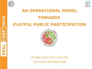 REALCORP2010
AN OPERATIONAL MODEL
TOWARDS
PLAYFUL PUBLIC PARTICIPATION
Viviana Lanza and Lucia Tilio
Università della Basilicata
 