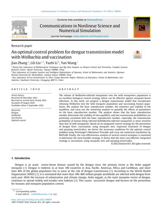 Communications in Nonlinear Science and Numerical Simulation 116 (2023) 106856
Contents lists available at ScienceDirect
Communications in Nonlinear Science and
Numerical Simulation
journal homepage: www.elsevier.com/locate/cnsns
Research paper
An optimal control problem for dengue transmission model
with Wolbachia and vaccination
Jian Zhang a
, Lili Liu a,∗
, Yazhi Li b
, Yan Wang c
a
Shanxi Key Laboratory of Mathematical Techniques and Big Data Analysis on Disease Control and Prevention, Complex Systems
Research Center, Shanxi University, Taiyuan 030006, China
b
Key Laboratory of Complex Systems and Intelligent Optimization of Qiannan, School of Mathematics and Statistics, Qiannan
Normal University for Nationalities, Guizhou Duyun 558000, China
c
Key Laboratory of Eco-environments in Three Gorges Reservoir Region (Ministry of Education), School of Mathematics and
Statistics, Southwest University, Chongqing 400715, China
a r t i c l e i n f o
Article history:
Received 26 December 2021
Received in revised form 29 July 2022
Accepted 29 August 2022
Available online 2 September 2022
Keywords:
Dengue
Wolbachia
Vaccination
Optimal control
a b s t r a c t
The release of Wolbachia-infected mosquitoes into the wild mosquitoes population is
an excellent biological control strategy which can be effective against mosquito-borne
infections. In this work, we propose a dengue transmission model that incorporates
releasing Wolbachia into the wild mosquito population and vaccinating human popu-
lation. We analyze the basic reproduction number, the existence and stability of the
equilibria, and carry out the sensitivity analysis to quantify the effects of parameters
on the basic reproduction number. The analysis shows that the basic reproduction
number determines the stability of two equilibria, and two transmission probabilities are
positively correlated with the basic reproduction number, especially, the transmission
probability of human being infected byWolbachia-infected mosquitoes is more sensitive
than that of wild mosquitoes. Based on an integrated control strategy for the prevention
of dengue fever (vaccination, using mosquito nets, improved treatment of dengue
and spraying insecticides), we derive the necessary conditions for the optimal control
problem using Pontryagin’s Maximum Principle and carry out numerical simulations by
MATLAB. Finally, the cost-effectiveness analysis of several control strategies is examined
to determine the most feasible strategy. It shows that the most cost-effective integrated
strategy is vaccination, using mosquito nets and spraying insecticides.
© 2022 Elsevier B.V. All rights reserved.
1. Introduction
Dengue is an acute vector-borne disease caused by the dengue virus, the primary vector is the Aedes aegypti
mosquito [1]. Dengue is endemic in at least 100 countries in Asia, Pacific, Americas, Africa and Caribbean, and more
than 40% of the global population live in areas at the risk of dengue transmission [2]. According to the World Health
Organization (WHO) [3], it is estimated that more than 100–400 million people worldwide are infected with dengue fever
each year. With the increase of urbanization and climate change, Aedes aegypti, as the main mosquito vector of dengue,
continues to spread widely and invades new habitats [4]. This causes successive dengue and focuses on the prevention
for humans and mosquito population control.
∗ Corresponding author.
E-mail address: liulili03@sxu.edu.cn (L. Liu).
https://doi.org/10.1016/j.cnsns.2022.106856
1007-5704/© 2022 Elsevier B.V. All rights reserved.
 