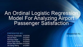 An Ordinal Logistic Regression
Model For Analyzing Airport
Passenger Satisfaction
PRESENTED BY;
Tharindu Dodanwala st120339
Navodi Peiris st120457
Nischaya Sedai st120459
Kyaw Kyaw Paing st120423
Roman Man Shrestha st120294
Sai Saing Hlaing st120567
PRESENTED TO;
Dr. Djoen San Santoso
12-11-2018
 
