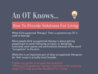What IS Occupational Therapy? That's a question any OT is
used to hearing!
Most people think occupational therapy is about getting
people back to work following an injury, or designing
functional work spaces and workstations because of the word
“occupation” in the term.
While this is an important part of what occupational therapists
do, their scope is actually much broader.
How To Provide Solutions For Living
An OT Knows...
Follow our guide to answer the question:
"What is Occupational Therapy" and learn the amazing
ways OT's help provide Solutions For Living.
 