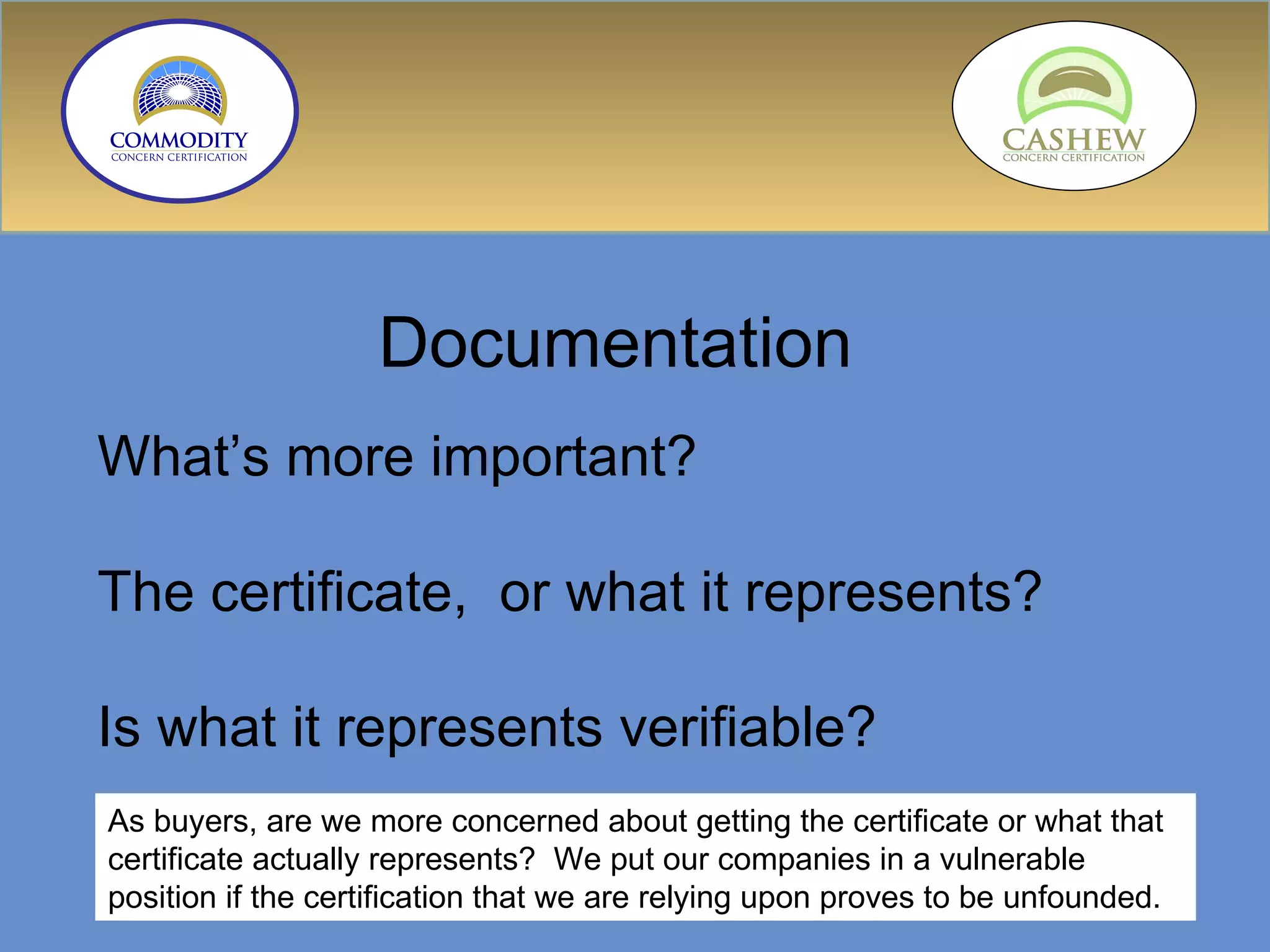 Documentation  What’s more important?  The certificate,  or what it represents? Is what it represents verifiable? As buyers, are we more concerned about getting the certificate or what that certificate actually represents?  We put our companies in a vulnerable position if the certification that we are relying upon proves to be unfounded. 