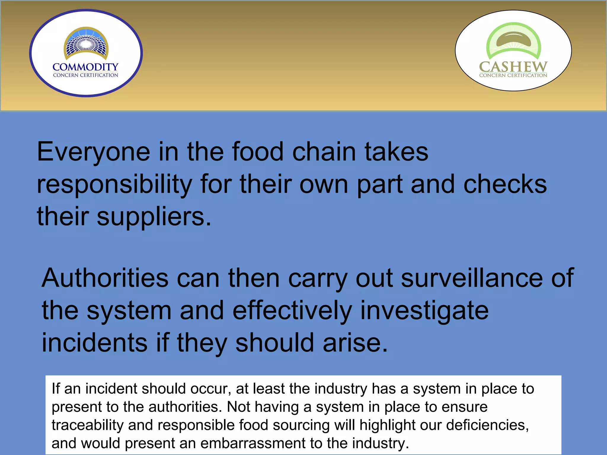 Everyone in the food chain takes responsibility for their own part and checks their suppliers.  Authorities can then carry out surveillance of the system and effectively investigate incidents if they should arise.  If an incident should occur, at least the industry has a system in place to present to the authorities. Not having a system in place to ensure traceability and responsible food sourcing will highlight our deficiencies, and would present an embarrassment to the industry. 