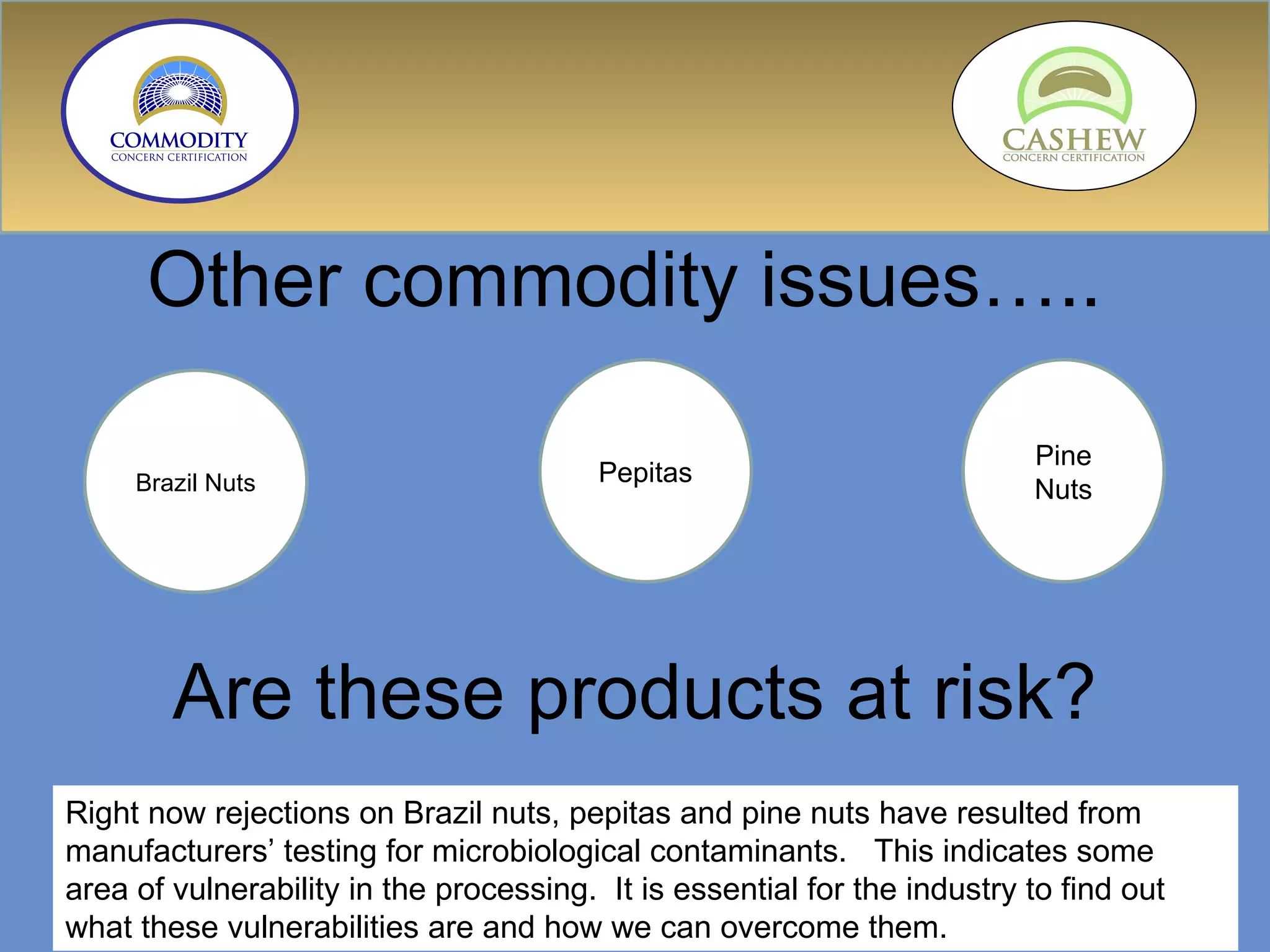 Other commodity issues…..  Are these products at risk?  Brazil Nuts Pepitas Pine Nuts Right now rejections on Brazil nuts, pepitas and pine nuts have resulted from manufacturers’ testing for microbiological contaminants.  This indicates some area of vulnerability in the processing.  It is essential for the industry to find out what these vulnerabilities are and how we can overcome them. 