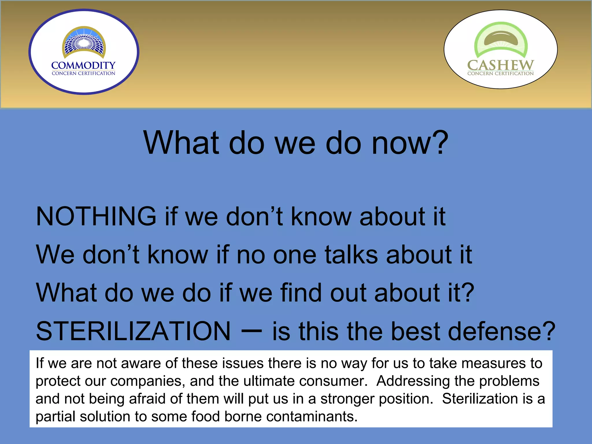 What do we do now? NOTHING if we don’t know about it We don’t know if no one talks about it What do we do if we find out about it? STERILIZATION  –  is this the best defense? If we are not aware of these issues there is no way for us to take measures to protect our companies, and the ultimate consumer.  Addressing the problems and not being afraid of them will put us in a stronger position.  Sterilization is a partial solution to some food borne contaminants. 