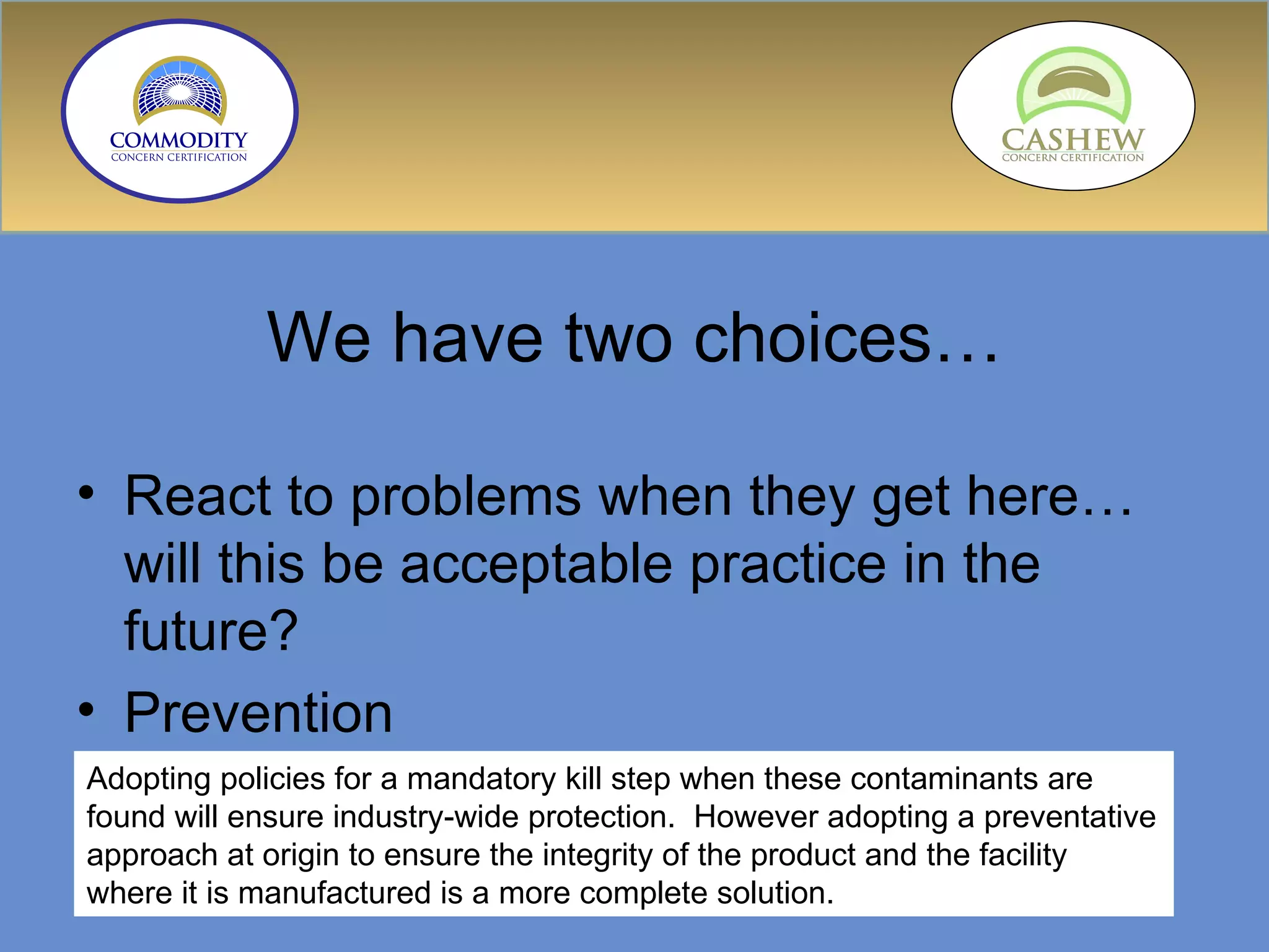We have two choices… React to problems when they get here…will this be acceptable practice in the future? Prevention Adopting policies for a mandatory kill step when these contaminants are found will ensure industry-wide protection.  However adopting a preventative approach at origin to ensure the integrity of the product and the facility where it is manufactured is a more complete solution.  