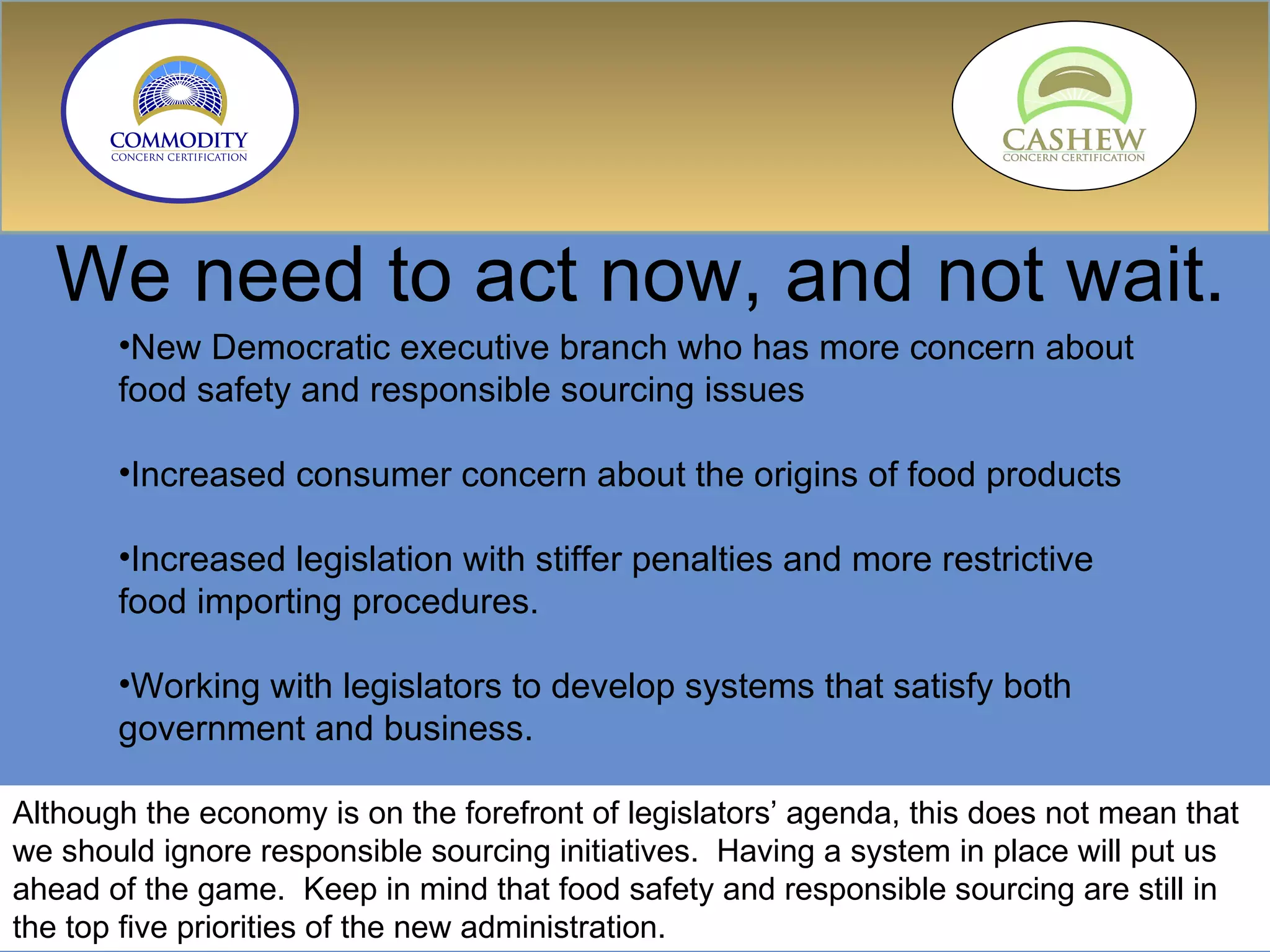 We need to act now, and not wait. New Democratic executive branch who has more concern about food safety and responsible sourcing issues Increased consumer concern about the origins of food products Increased legislation with stiffer penalties and more restrictive food importing procedures. Working with legislators to develop systems that satisfy both government and business. Although the economy is on the forefront of legislators’ agenda, this does not mean that we should ignore responsible sourcing initiatives.  Having a system in place will put us ahead of the game.  Keep in mind that food safety and responsible sourcing are still in the top five priorities of the new administration. 