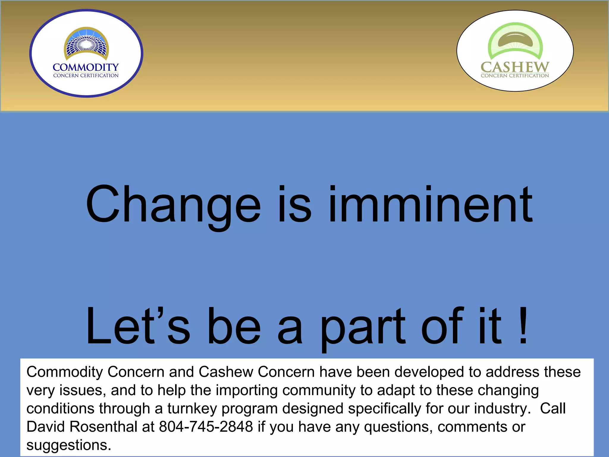 Change is imminent Let’s be a part of it ! Commodity Concern and Cashew Concern have been developed to address these very issues, and to help the importing community to adapt to these changing conditions through a turnkey program designed specifically for our industry.  Call David Rosenthal at 804-745-2848 if you have any questions, comments or suggestions. 