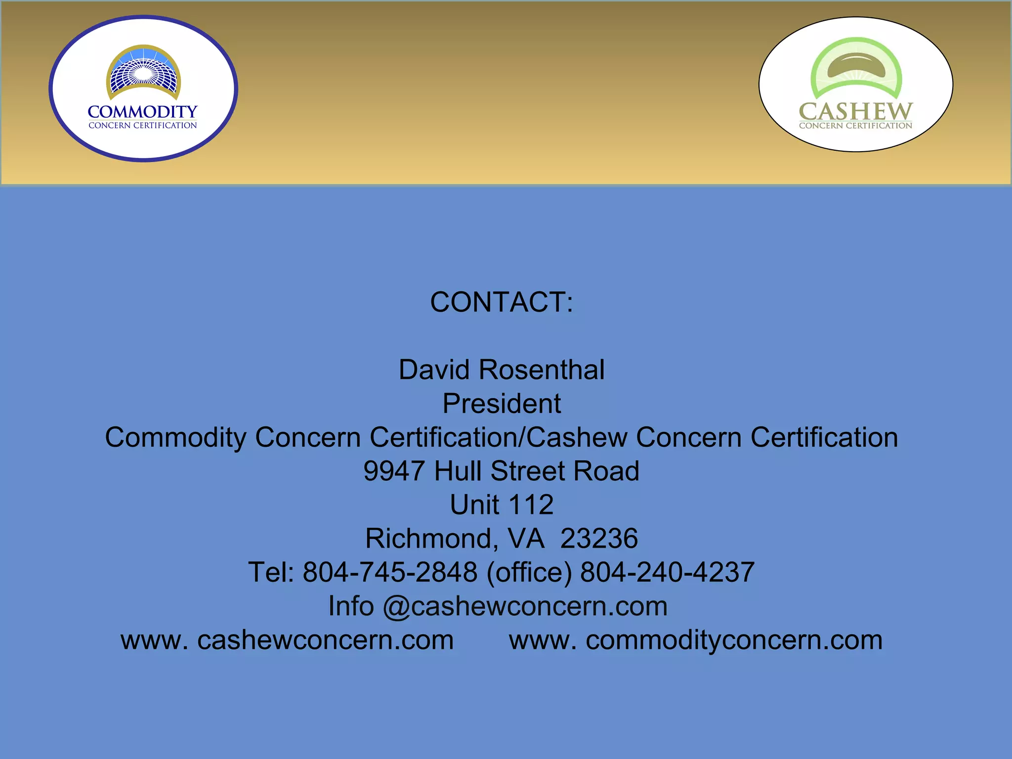 CONTACT: David Rosenthal President Commodity Concern Certification/Cashew Concern Certification 9947 Hull Street Road Unit 112 Richmond, VA  23236 Tel: 804-745-2848 (office) 804-240-4237 Info @cashewconcern.com  www. cashewconcern.com  www. commodityconcern.com 