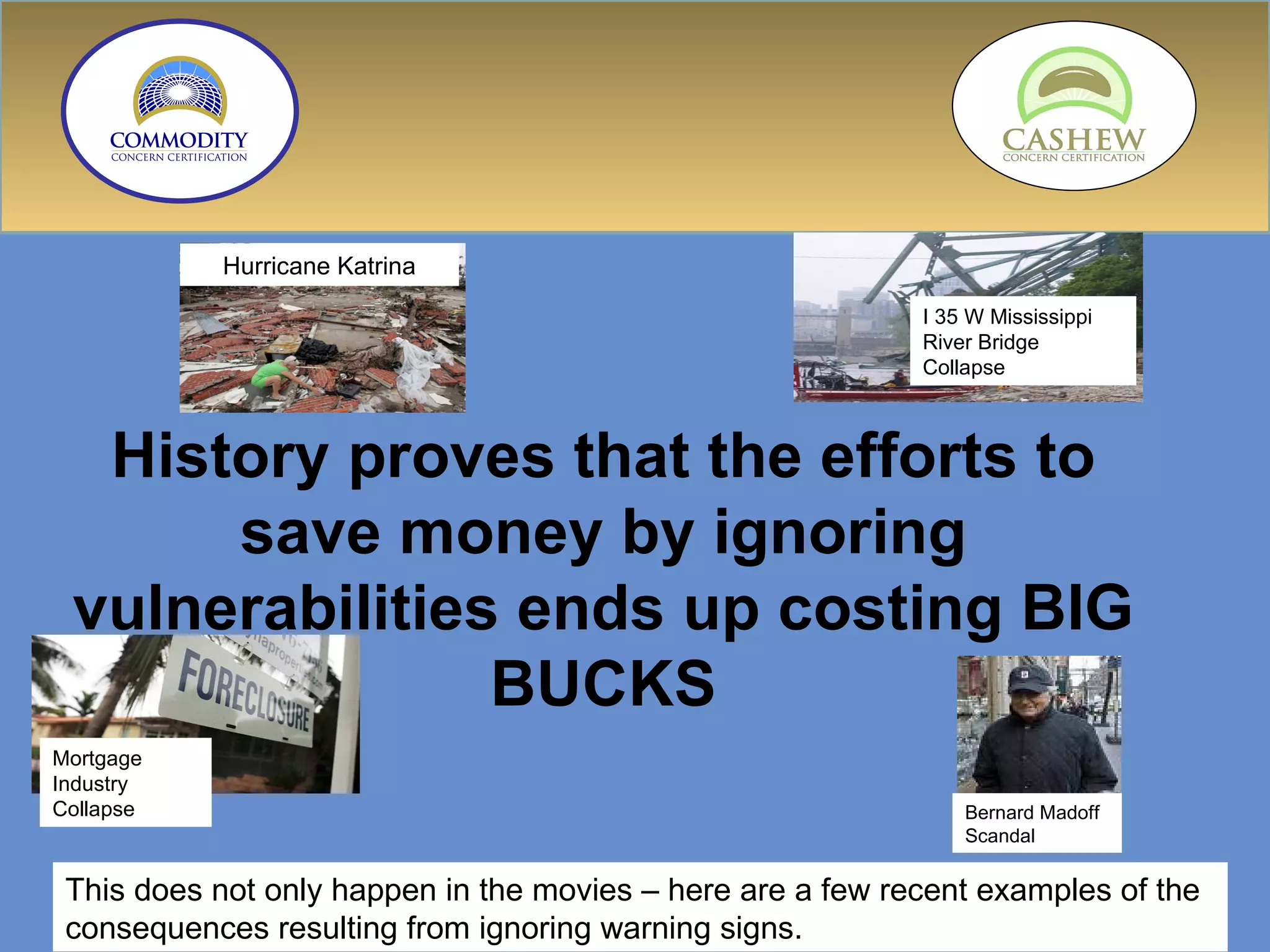 History proves that the efforts to save money by ignoring vulnerabilities ends up costing BIG BUCKS This does not only happen in the movies – here are a few recent examples of the consequences resulting from ignoring warning signs. Mortgage Industry Collapse Bernard Madoff Scandal Hurricane Katrina I 35 W Mississippi River Bridge Collapse 