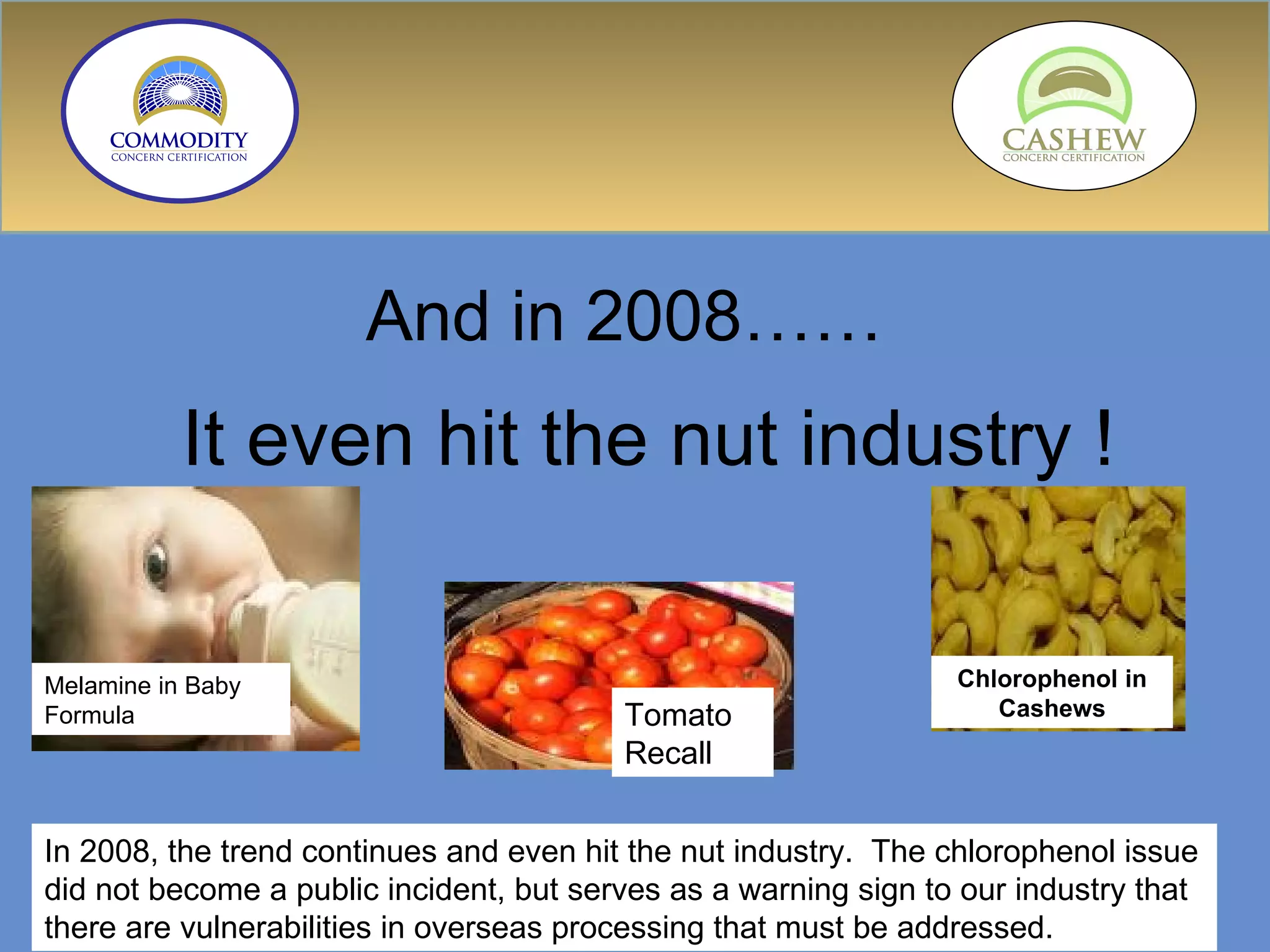 And in 2008…… It even hit the nut industry ! In 2008, the trend continues and even hit the nut industry.  The chlorophenol issue did not become a public incident, but serves as a warning sign to our industry that there are vulnerabilities in overseas processing that must be addressed. Tomato Recall Melamine in Baby Formula Chlorophenol in Cashews 