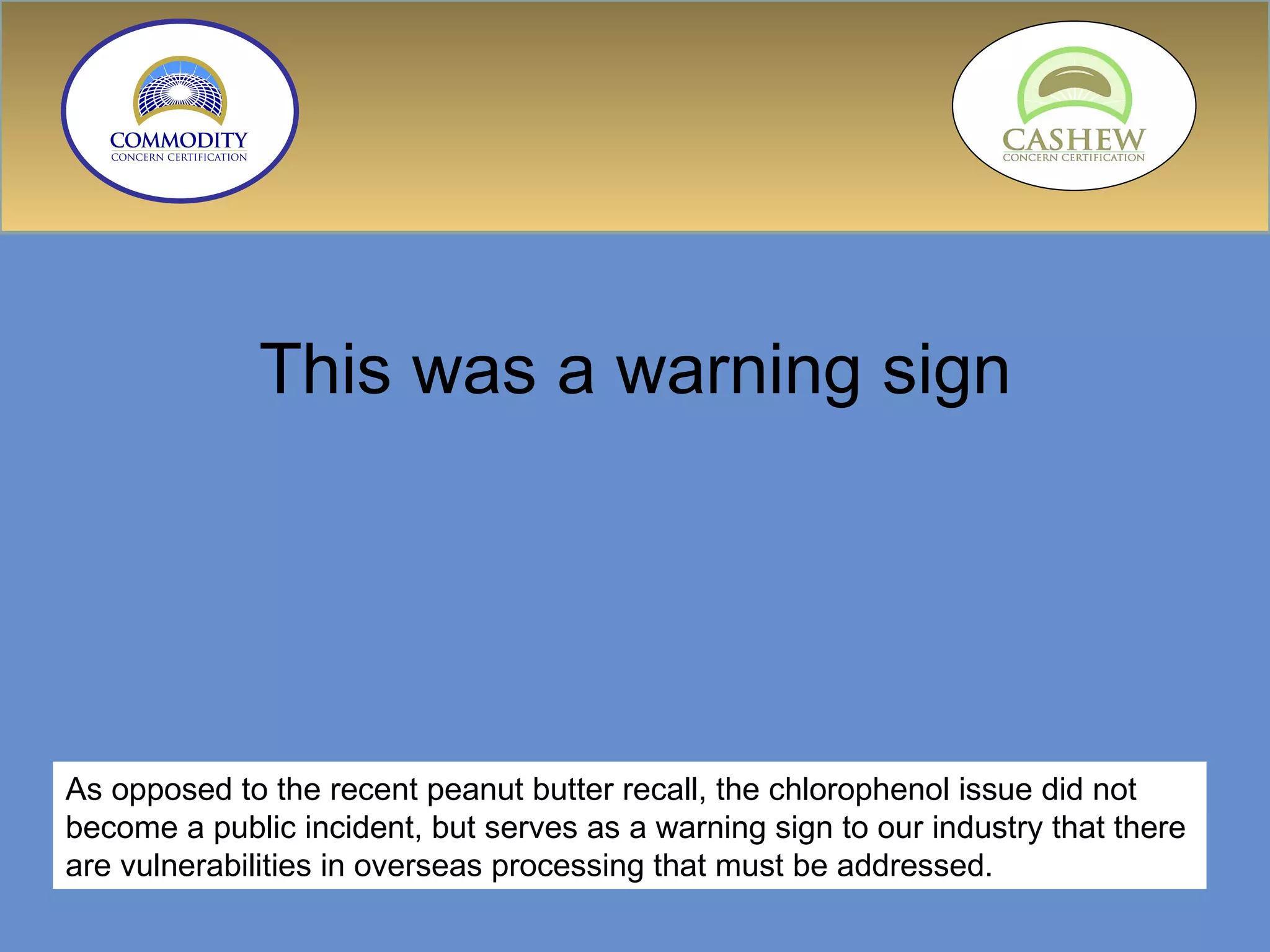 This was a warning sign As opposed to the recent peanut butter recall, the chlorophenol issue did not become a public incident, but serves as a warning sign to our industry that there are vulnerabilities in overseas processing that must be addressed. 