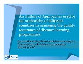 An Outline of Approaches used by 
 the authorities of different 
 countries in managing the quality 
 assurance of distance learning 
 programmes: 
Can a viable strategy based on distance learning be 
formulated to make Malaysia a competitive 
education hub?